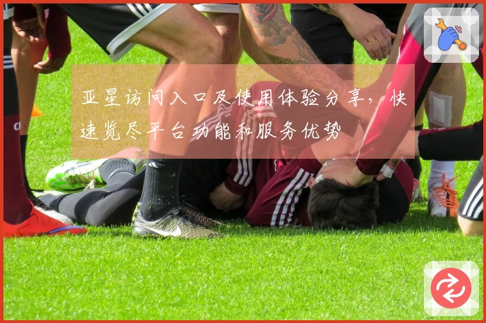 亚星访问入口及使用体验分享，快速览尽平台功能和服务优势