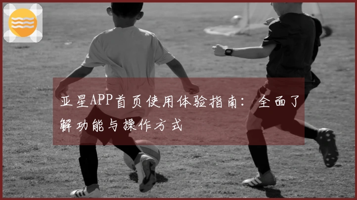 亚星APP首页使用体验指南：全面了解功能与操作方式