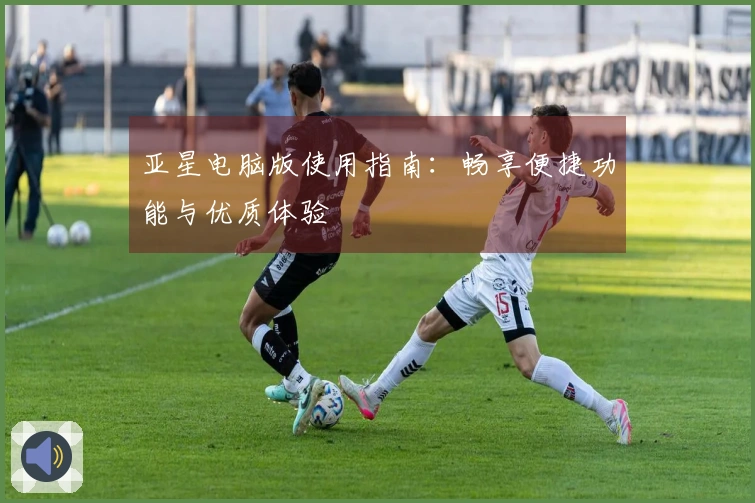 亚星电脑版使用指南：畅享便捷功能与优质体验