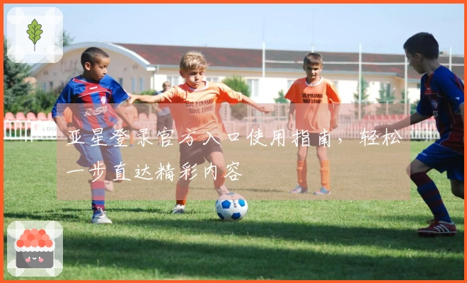 亚星登录官方入口使用指南，轻松一步直达精彩内容