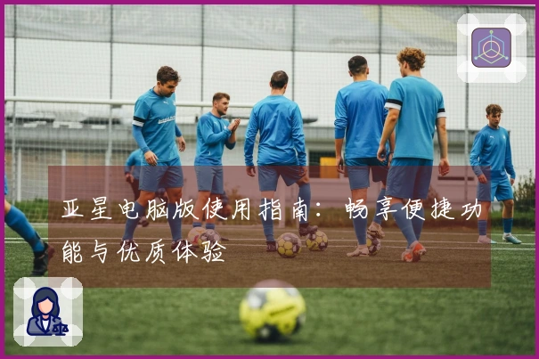 亚星电脑版使用指南：畅享便捷功能与优质体验