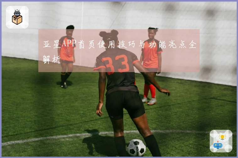 亚星APP首页使用技巧与功能亮点全解析