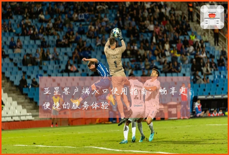 亚星客户端入口使用指南：畅享更便捷的服务体验